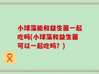 小球藻能和益生菌一起吃吗(小球藻和益生菌可以一起吃吗？)