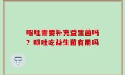 呕吐需要补充益生菌吗？呕吐吃益生菌有用吗