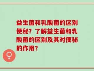 益生菌和乳酸菌的区别便秘？了解益生菌和乳酸菌的区别及其对便秘的作用？