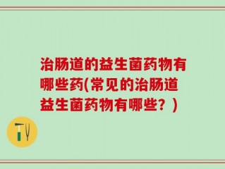 治肠道的益生菌药物有哪些药(常见的治肠道益生菌药物有哪些？)
