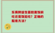 乐赛牌益生菌胶囊饭前吃还是饭后吃？正确的服用方法？