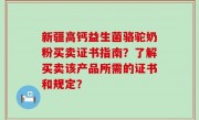 新疆高钙益生菌骆驼奶粉买卖证书指南？了解买卖该产品所需的证书和规定？