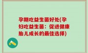 孕期吃益生菌好处(孕妇吃益生菌：促进健康胎儿成长的最佳选择)
