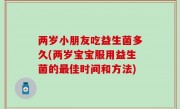 两岁小朋友吃益生菌多久(两岁宝宝服用益生菌的最佳时间和方法)