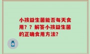 小孩益生菌能否每天食用？？解答小孩益生菌的正确食用方法？