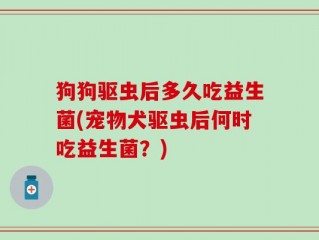 狗狗驱虫后多久吃益生菌(宠物犬驱虫后何时吃益生菌？)