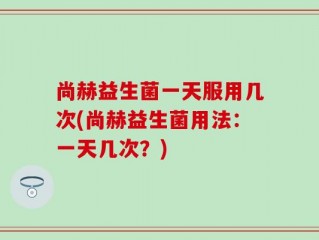 尚赫益生菌一天服用几次(尚赫益生菌用法：一天几次？)