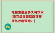 吃益生菌后多久可饮水(吃完益生菌后应该等多久才能饮水？)