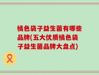橘色袋子益生菌有哪些品牌(五大优质橘色袋子益生菌品牌大盘点)