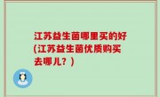 江苏益生菌哪里买的好(江苏益生菌优质购买去哪儿？)