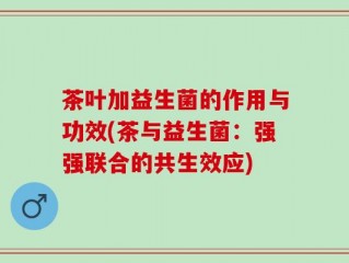 茶叶加益生菌的作用与功效(茶与益生菌：强强联合的共生效应)