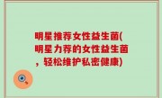明星推荐女性益生菌(明星力荐的女性益生菌，轻松维护私密健康)