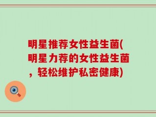 明星推荐女性益生菌(明星力荐的女性益生菌，轻松维护私密健康)