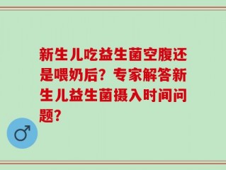 新生儿吃益生菌空腹还是喂奶后？专家解答新生儿益生菌摄入时间问题？