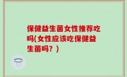 保健益生菌女性推荐吃吗(女性应该吃保健益生菌吗？)