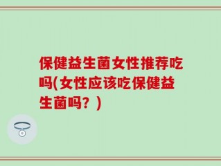 保健益生菌女性推荐吃吗(女性应该吃保健益生菌吗？)