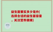 益生菌要买多少毫升(选择合适的益生菌容量，关注营养健康)