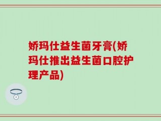 娇玛仕益生菌牙膏(娇玛仕推出益生菌口腔护理产品)