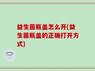 益生菌瓶盖怎么开(益生菌瓶盖的正确打开方式)