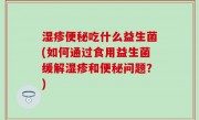 湿疹便秘吃什么益生菌(如何通过食用益生菌缓解湿疹和便秘问题？)