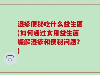 湿疹便秘吃什么益生菌(如何通过食用益生菌缓解湿疹和便秘问题？)