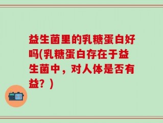 益生菌里的乳糖蛋白好吗(乳糖蛋白存在于益生菌中，对人体是否有益？)