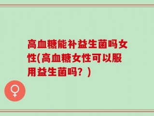高血糖能补益生菌吗女性(高血糖女性可以服用益生菌吗？)