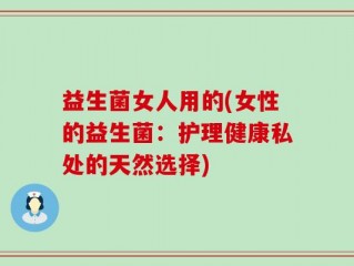 益生菌女人用的(女性的益生菌：护理健康私处的天然选择)