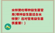 水样便吃哪种益生菌管用(哪种益生菌适合水样便？选对管用益生菌很重要！)