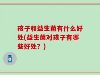 孩子和益生菌有什么好处(益生菌对孩子有哪些好处？)
