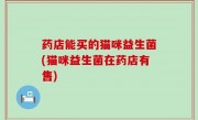 药店能买的猫咪益生菌(猫咪益生菌在药店有售)