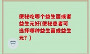便秘吃哪个益生菌或者益生元好(便秘患者可选择哪种益生菌或益生元？)