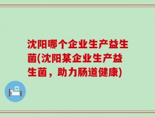 沈阳哪个企业生产益生菌(沈阳某企业生产益生菌，助力肠道健康)