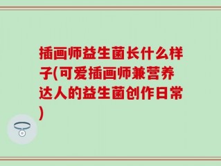 插画师益生菌长什么样子(可爱插画师兼营养达人的益生菌创作日常)