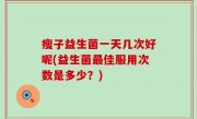瘦子益生菌一天几次好呢(益生菌最佳服用次数是多少？)