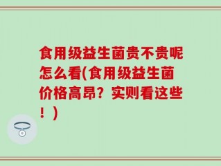 食用级益生菌贵不贵呢怎么看(食用级益生菌价格高昂？实则看这些！)