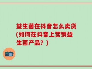益生菌在抖音怎么卖货(如何在抖音上营销益生菌产品？)
