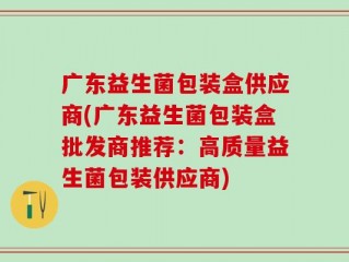 广东益生菌包装盒供应商(广东益生菌包装盒批发商推荐：高质量益生菌包装供应商)