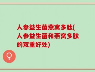 人参益生菌燕窝多肽(人参益生菌和燕窝多肽的双重好处)