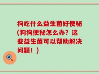 狗吃什么益生菌好便秘(狗狗便秘怎么办？这些益生菌可以帮助解决问题！)