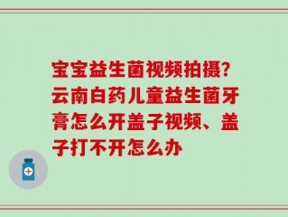 宝宝益生菌视频拍摄？云南白药儿童益生菌牙膏怎么开盖子视频、盖子打不开怎么办