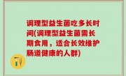 调理型益生菌吃多长时间(调理型益生菌需长期食用，适合长效维护肠道健康的人群)