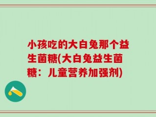 小孩吃的大白兔那个益生菌糖(大白兔益生菌糖：儿童营养加强剂)
