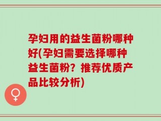 孕妇用的益生菌粉哪种好(孕妇需要选择哪种益生菌粉？推荐优质产品比较分析)