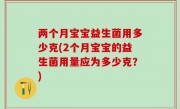 两个月宝宝益生菌用多少克(2个月宝宝的益生菌用量应为多少克？)