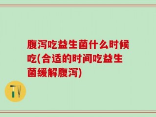 腹泻吃益生菌什么时候吃(合适的时间吃益生菌缓解腹泻)