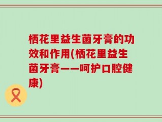 栖花里益生菌牙膏的功效和作用(栖花里益生菌牙膏——呵护口腔健康)