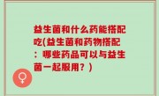 益生菌和什么药能搭配吃(益生菌和药物搭配：哪些药品可以与益生菌一起服用？)