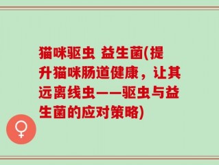猫咪驱虫 益生菌(提升猫咪肠道健康，让其远离线虫——驱虫与益生菌的应对策略)