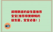 调理肠道的益生菌推荐宝宝(推荐排便顺畅的益生菌，宝宝必备！)